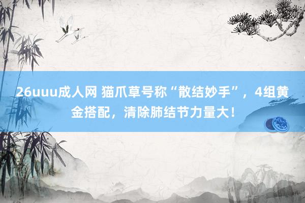 26uuu成人网 猫爪草号称“散结妙手”，4组黄金搭配，清除肺结节力量大！