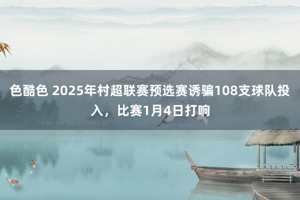 色酷色 2025年村超联赛预选赛诱骗108支球队投入，比赛1月4日打响
