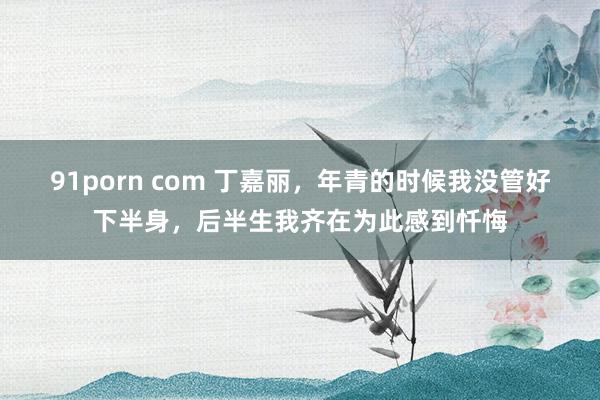 91porn com 丁嘉丽，年青的时候我没管好下半身，后半生我齐在为此感到忏悔