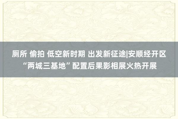 厕所 偷拍 低空新时期 出发新征途|安顺经开区“两城三基地”配置后果影相展火热开展