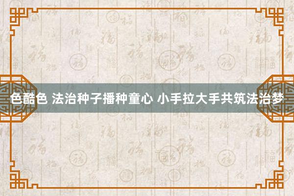 色酷色 法治种子播种童心 小手拉大手共筑法治梦