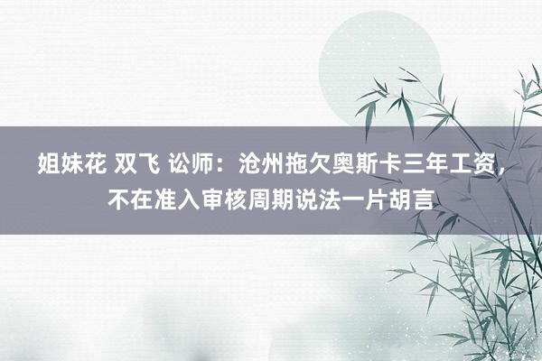 姐妹花 双飞 讼师：沧州拖欠奥斯卡三年工资，不在准入审核周期说法一片胡言