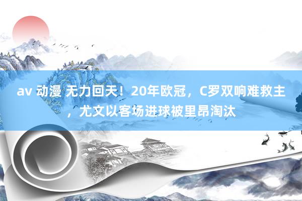 av 动漫 无力回天！20年欧冠，C罗双响难救主，尤文以客场进球被里昂淘汰