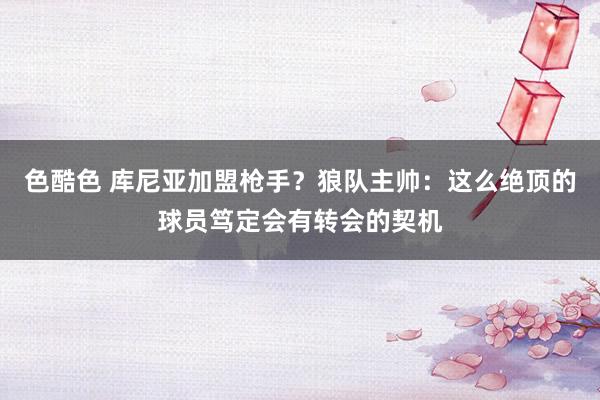 色酷色 库尼亚加盟枪手？狼队主帅：这么绝顶的球员笃定会有转会的契机