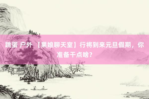 跳蛋 户外 【果娘聊天室】行将到来元旦假期，你准备干点啥？