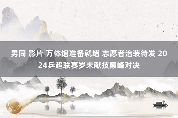男同 影片 万体馆准备就绪 志愿者治装待发 2024乒超联赛岁末献技巅峰对决