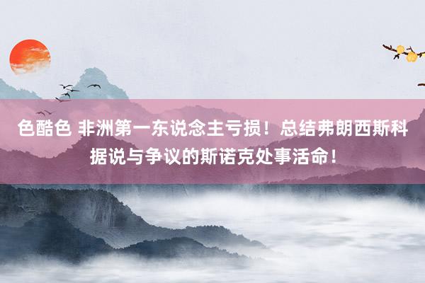 色酷色 非洲第一东说念主亏损！总结弗朗西斯科据说与争议的斯诺克处事活命！