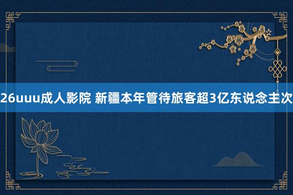26uuu成人影院 新疆本年管待旅客超3亿东说念主次
