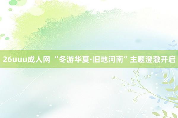 26uuu成人网 “冬游华夏·旧地河南”主题澄澈开启