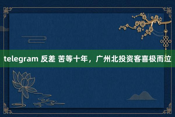 telegram 反差 苦等十年，广州北投资客喜极而泣