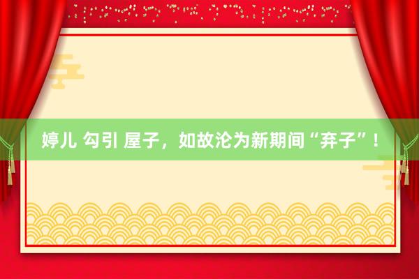 婷儿 勾引 屋子，如故沦为新期间“弃子”！