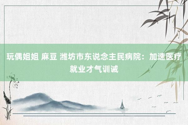 玩偶姐姐 麻豆 潍坊市东说念主民病院：加速医疗就业才气训诫