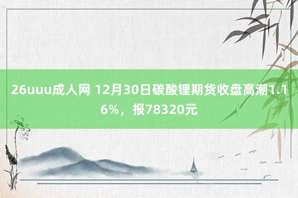 26uuu成人网 12月30日碳酸锂期货收盘高潮1.16%，报78320元