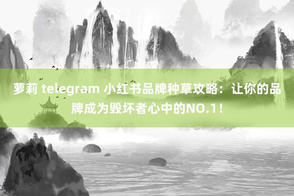 萝莉 telegram 小红书品牌种草攻略：让你的品牌成为毁坏者心中的NO.1！