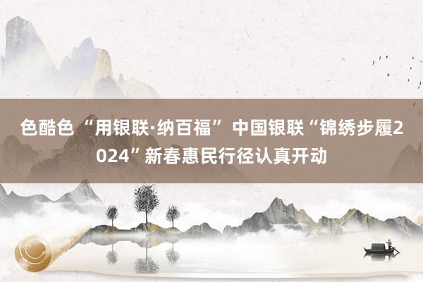 色酷色 “用银联·纳百福” 中国银联“锦绣步履2024”新春惠民行径认真开动