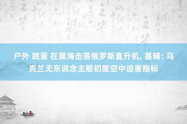 户外 跳蛋 在黑海击落俄罗斯直升机， 基辅: 乌克兰无东说念主艇初度空中迫害指标