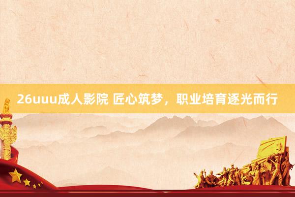 26uuu成人影院 匠心筑梦，职业培育逐光而行