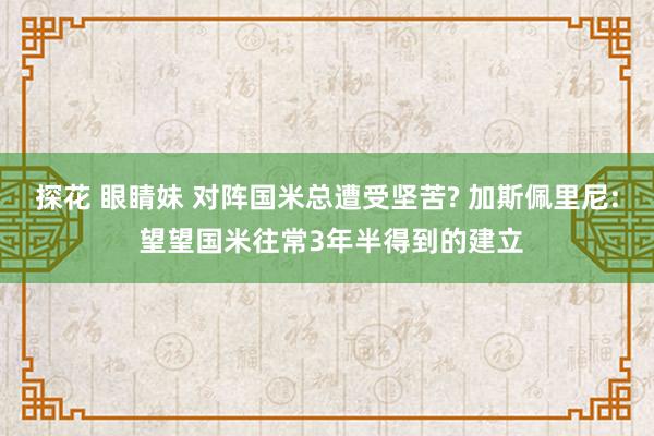 探花 眼睛妹 对阵国米总遭受坚苦? 加斯佩里尼: 望望国米往常3年半得到的建立