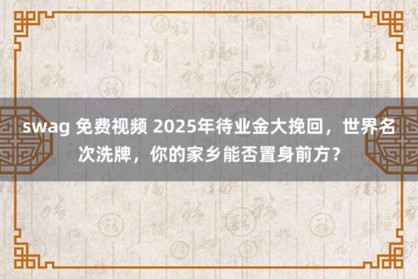 swag 免费视频 2025年待业金大挽回，世界名次洗牌，你的家乡能否置身前方？