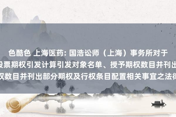 色酷色 上海医药: 国浩讼师（上海）事务所对于上海医药调整2019 年股票期权引发计算引发对象名单、授予期权数目并刊出部分期权及行权条目配置相关事宜之法律主张书本色撮要