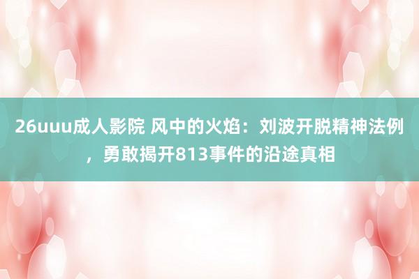 26uuu成人影院 风中的火焰：刘波开脱精神法例，勇敢揭开813事件的沿途真相