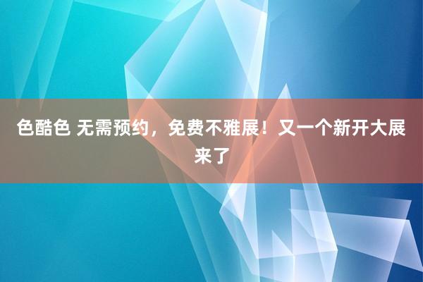 色酷色 无需预约，免费不雅展！又一个新开大展来了