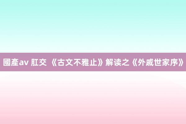 國產av 肛交 《古文不雅止》解读之《外戚世家序》