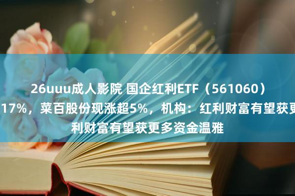 26uuu成人影院 国企红利ETF（561060）2024年涨超17%，菜百股份现涨超5%，机构：红利财富有望获更多资金温雅