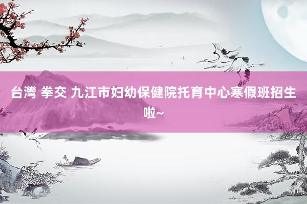 台灣 拳交 九江市妇幼保健院托育中心寒假班招生啦~
