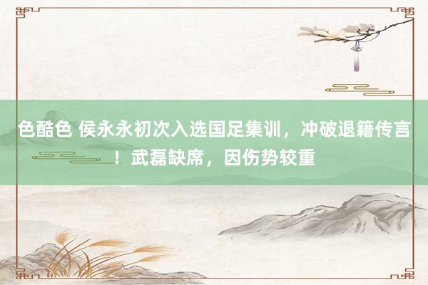 色酷色 侯永永初次入选国足集训，冲破退籍传言！武磊缺席，因伤势较重
