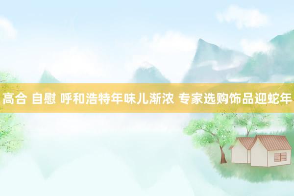 高合 自慰 呼和浩特年味儿渐浓 专家选购饰品迎蛇年