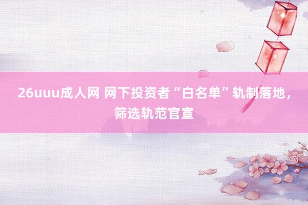26uuu成人网 网下投资者“白名单”轨制落地，筛选轨范官宣