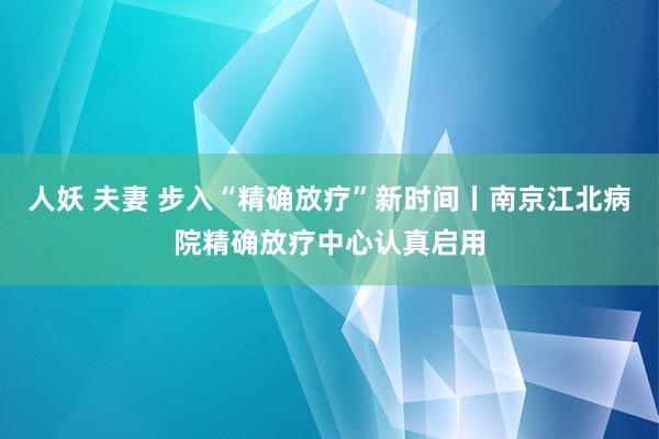 人妖 夫妻 步入“精确放疗”新时间丨南京江北病院精确放疗中心认真启用