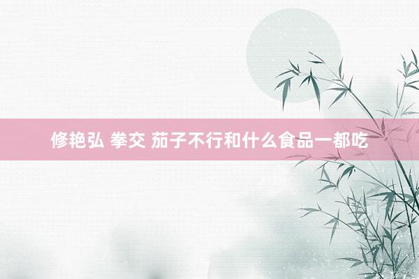 修艳弘 拳交 茄子不行和什么食品一都吃