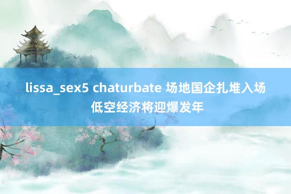 lissa_sex5 chaturbate 场地国企扎堆入场 低空经济将迎爆发年