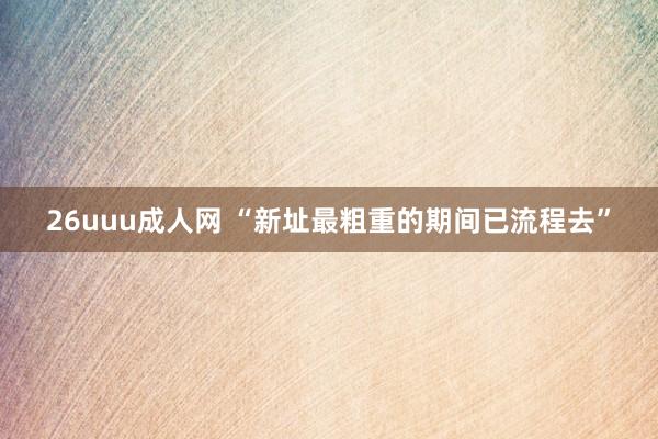26uuu成人网 “新址最粗重的期间已流程去”