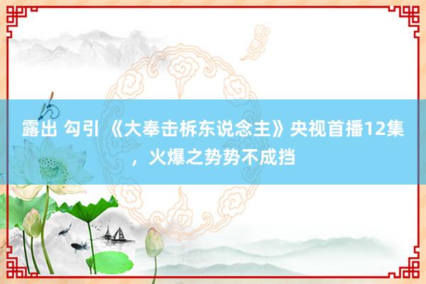 露出 勾引 《大奉击柝东说念主》央视首播12集，火爆之势势不成挡