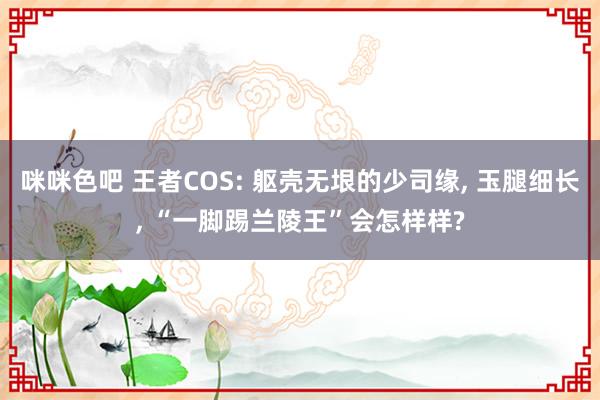 咪咪色吧 王者COS: 躯壳无垠的少司缘， 玉腿细长， “一脚踢兰陵王”会怎样样?