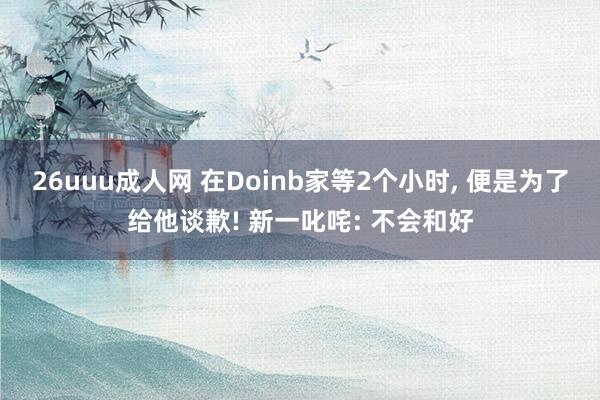 26uuu成人网 在Doinb家等2个小时， 便是为了给他谈歉! 新一叱咤: 不会和好