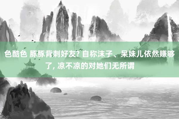 色酷色 豚豚背刺好友? 自称沫子、呆妹儿依然赚够了， 凉不凉的对她们无所谓