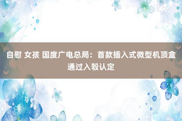 自慰 女孩 国度广电总局：首款插入式微型机顶盒通过入彀认定