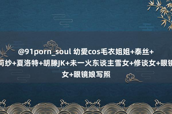 @91porn_soul 幼愛cos毛衣姐姐+泰丝+天乃莉莉纱+夏洛特+胡滕JK+未一火东谈主雪女+修谈女+眼镜娘写照