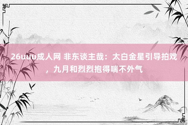 26uuu成人网 非东谈主哉：太白金星引导拍戏，九月和烈烈抱得喘不外气