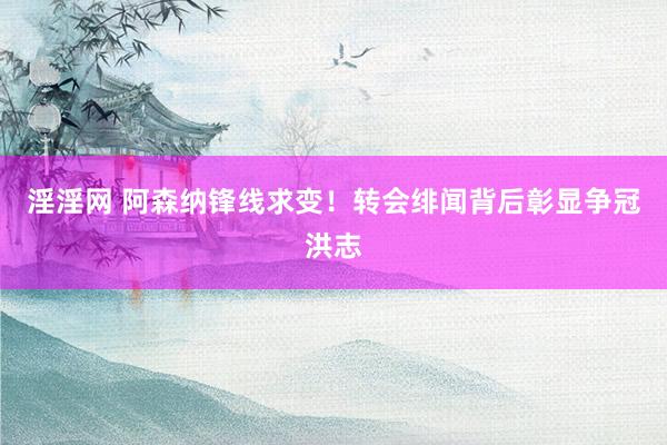 淫淫网 阿森纳锋线求变！转会绯闻背后彰显争冠洪志