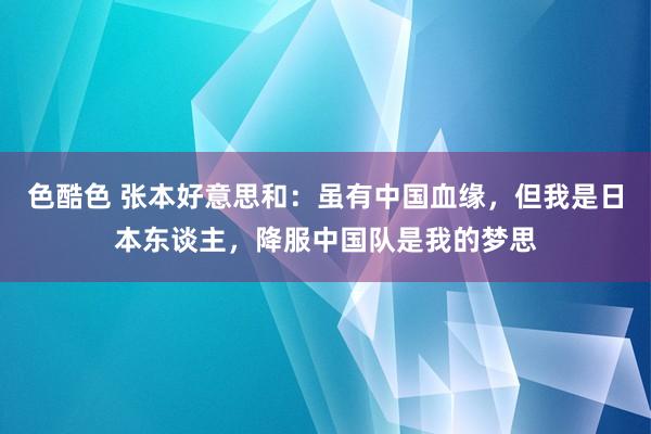 色酷色 张本好意思和：虽有中国血缘，但我是日本东谈主，降服中国队是我的梦思
