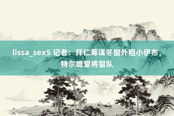 lissa_sex5 记者：拜仁筹谋冬窗外租小伊布，特尔瞻望将留队