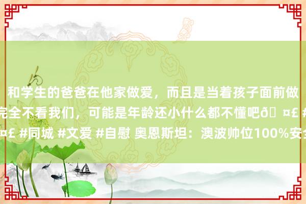 和学生的爸爸在他家做爱，而且是当着孩子面前做爱，太刺激了，孩子完全不看我们，可能是年龄还小什么都不懂吧🤣 #同城 #文爱 #自慰 奥恩斯坦：澳波帅位100%安全，热刺不会罢黜他