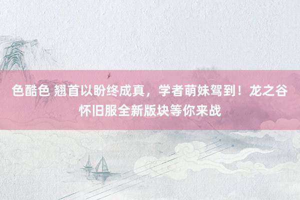 色酷色 翘首以盼终成真，学者萌妹驾到！龙之谷怀旧服全新版块等你来战