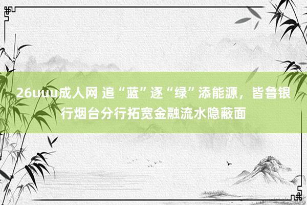 26uuu成人网 追“蓝”逐“绿”添能源，皆鲁银行烟台分行拓宽金融流水隐蔽面