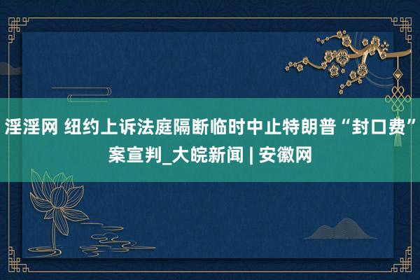 淫淫网 纽约上诉法庭隔断临时中止特朗普“封口费”案宣判_大皖新闻 | 安徽网